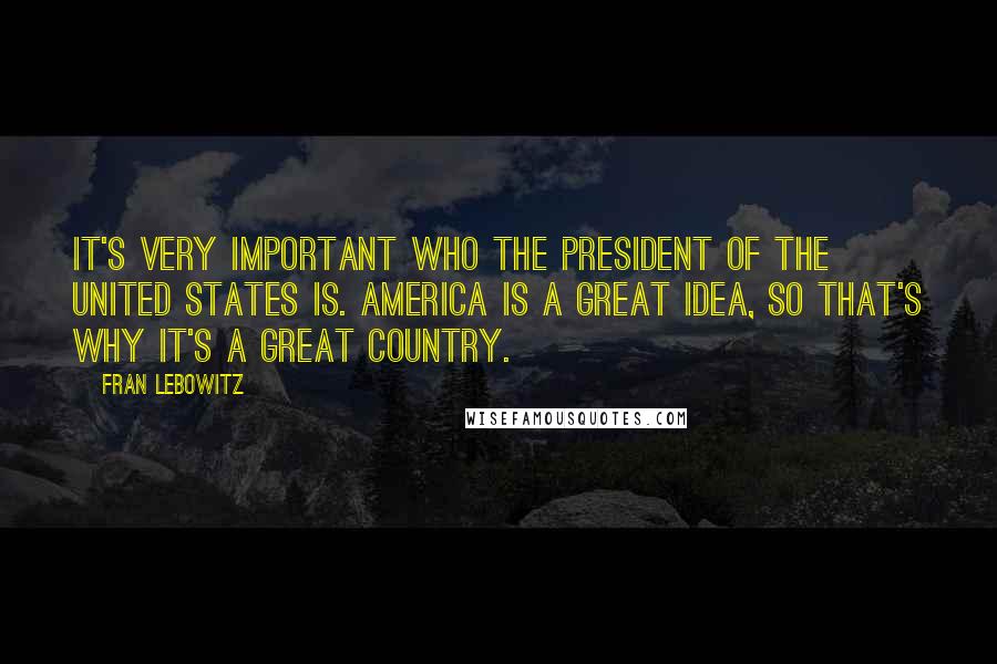 Fran Lebowitz Quotes: It's very important who the president of the United States is. America is a great idea, so that's why it's a great country.