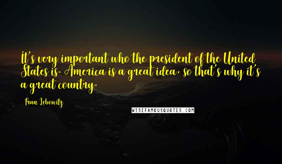 Fran Lebowitz Quotes: It's very important who the president of the United States is. America is a great idea, so that's why it's a great country.