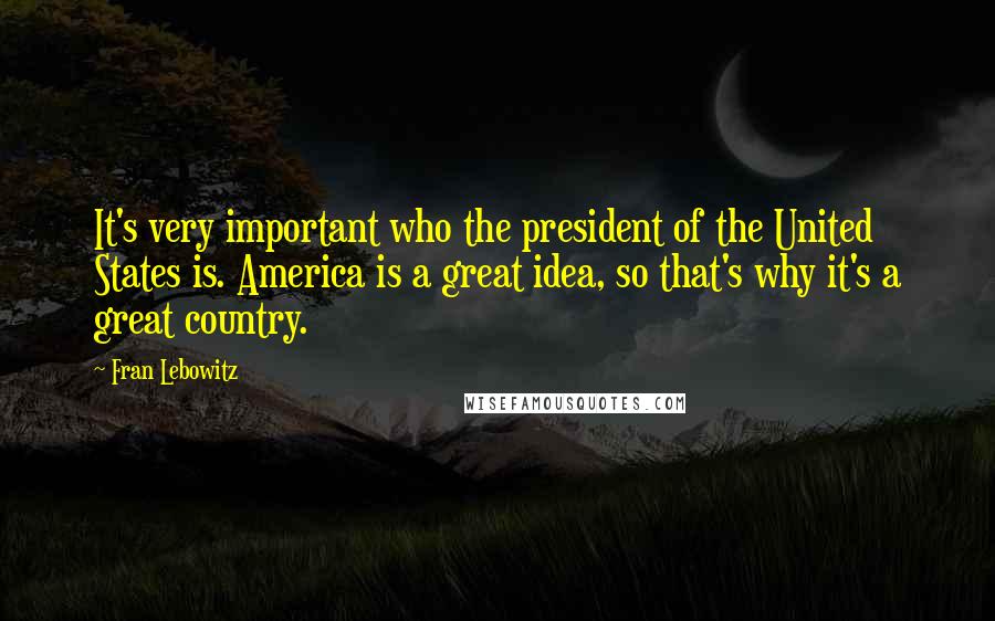 Fran Lebowitz Quotes: It's very important who the president of the United States is. America is a great idea, so that's why it's a great country.