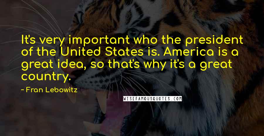 Fran Lebowitz Quotes: It's very important who the president of the United States is. America is a great idea, so that's why it's a great country.