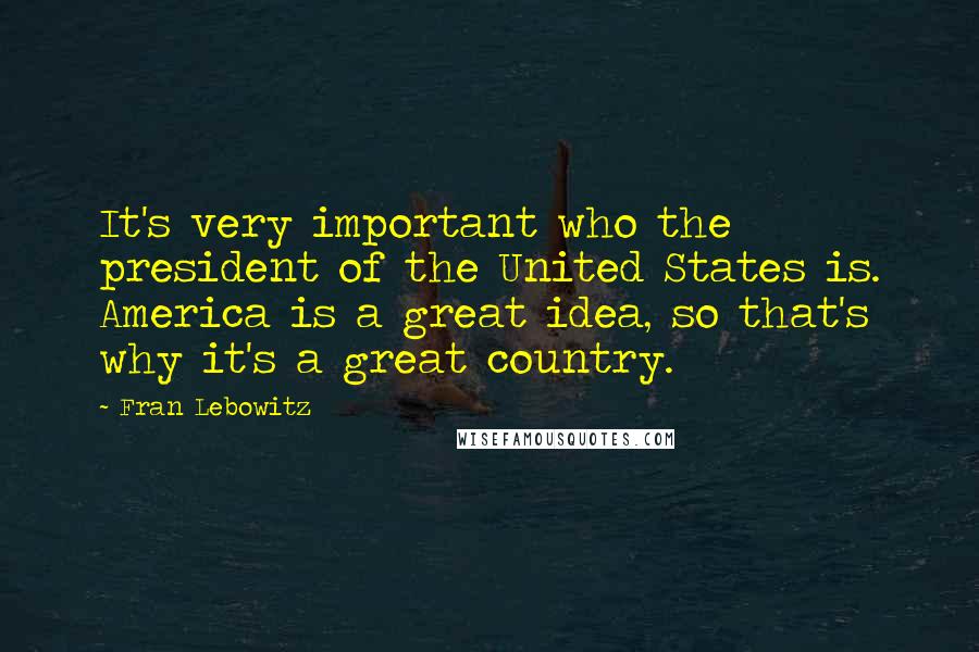 Fran Lebowitz Quotes: It's very important who the president of the United States is. America is a great idea, so that's why it's a great country.