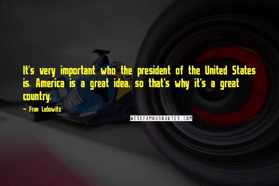 Fran Lebowitz Quotes: It's very important who the president of the United States is. America is a great idea, so that's why it's a great country.