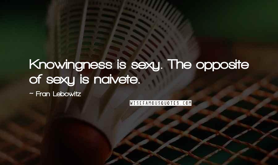 Fran Lebowitz Quotes: Knowingness is sexy. The opposite of sexy is naivete.