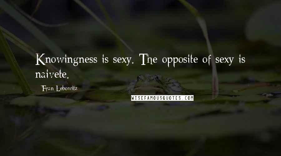 Fran Lebowitz Quotes: Knowingness is sexy. The opposite of sexy is naivete.