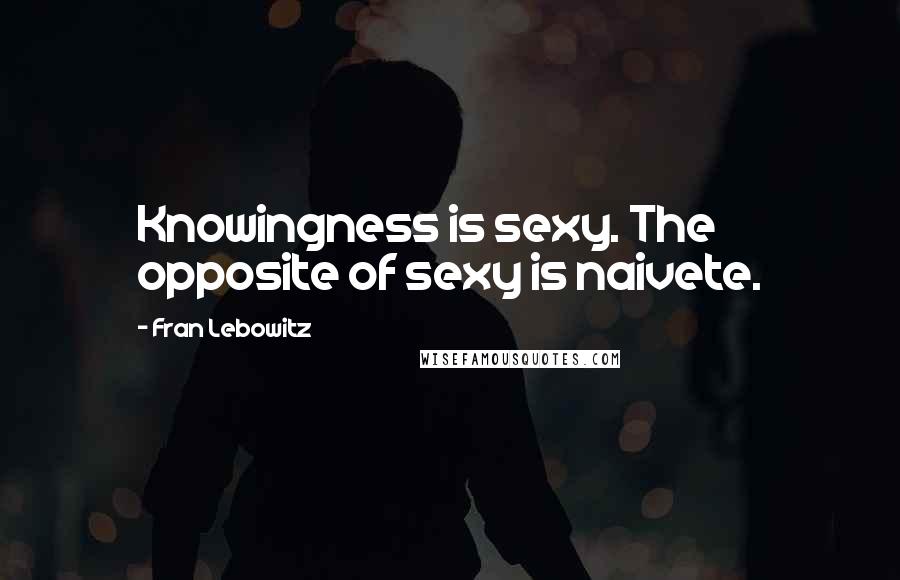 Fran Lebowitz Quotes: Knowingness is sexy. The opposite of sexy is naivete.