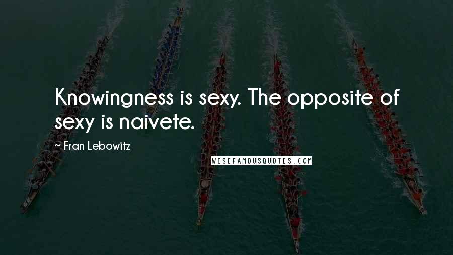 Fran Lebowitz Quotes: Knowingness is sexy. The opposite of sexy is naivete.
