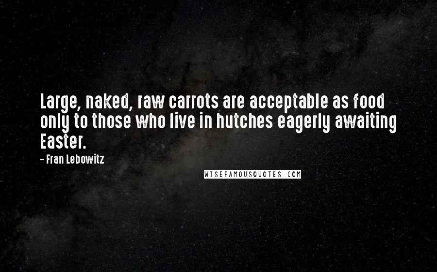 Fran Lebowitz Quotes: Large, naked, raw carrots are acceptable as food only to those who live in hutches eagerly awaiting Easter.