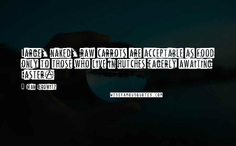 Fran Lebowitz Quotes: Large, naked, raw carrots are acceptable as food only to those who live in hutches eagerly awaiting Easter.