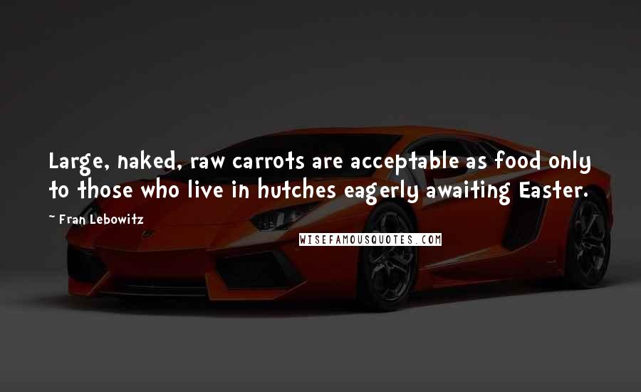 Fran Lebowitz Quotes: Large, naked, raw carrots are acceptable as food only to those who live in hutches eagerly awaiting Easter.