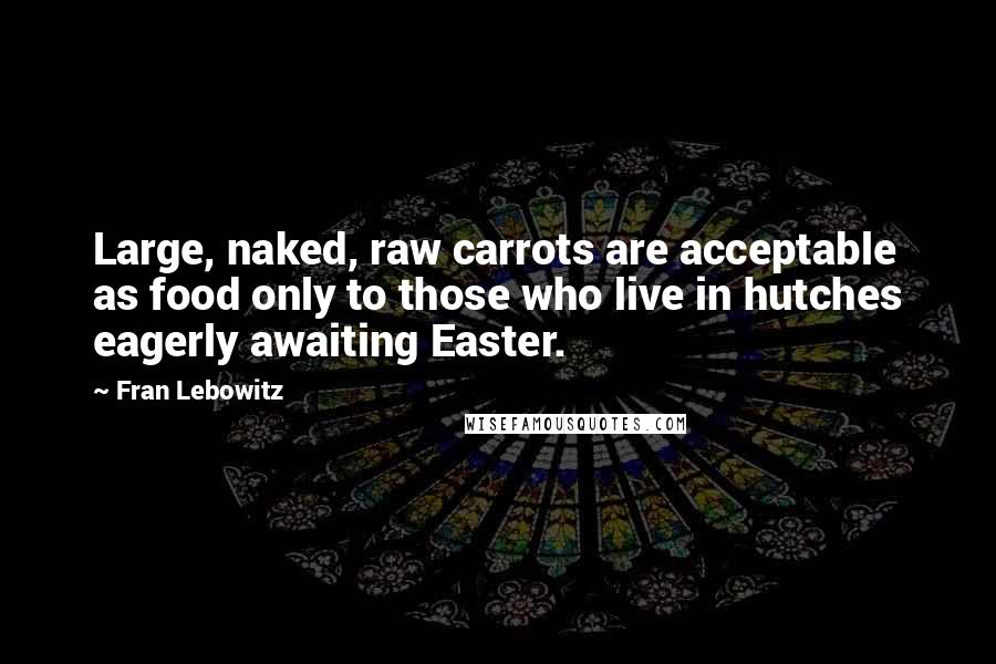 Fran Lebowitz Quotes: Large, naked, raw carrots are acceptable as food only to those who live in hutches eagerly awaiting Easter.