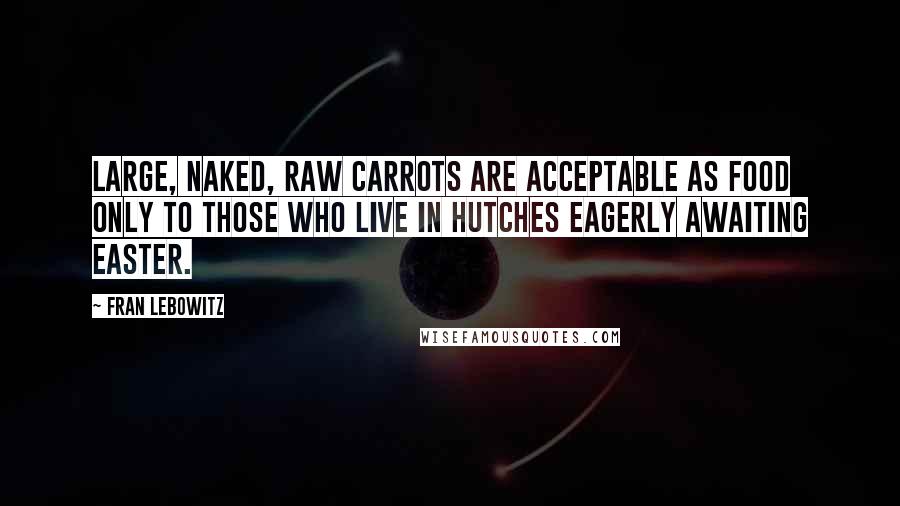 Fran Lebowitz Quotes: Large, naked, raw carrots are acceptable as food only to those who live in hutches eagerly awaiting Easter.