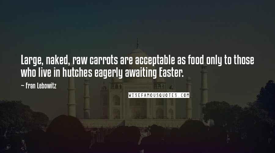 Fran Lebowitz Quotes: Large, naked, raw carrots are acceptable as food only to those who live in hutches eagerly awaiting Easter.