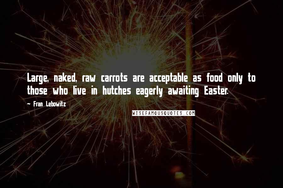 Fran Lebowitz Quotes: Large, naked, raw carrots are acceptable as food only to those who live in hutches eagerly awaiting Easter.