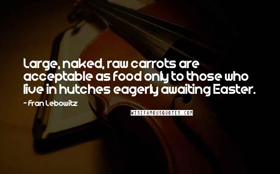 Fran Lebowitz Quotes: Large, naked, raw carrots are acceptable as food only to those who live in hutches eagerly awaiting Easter.