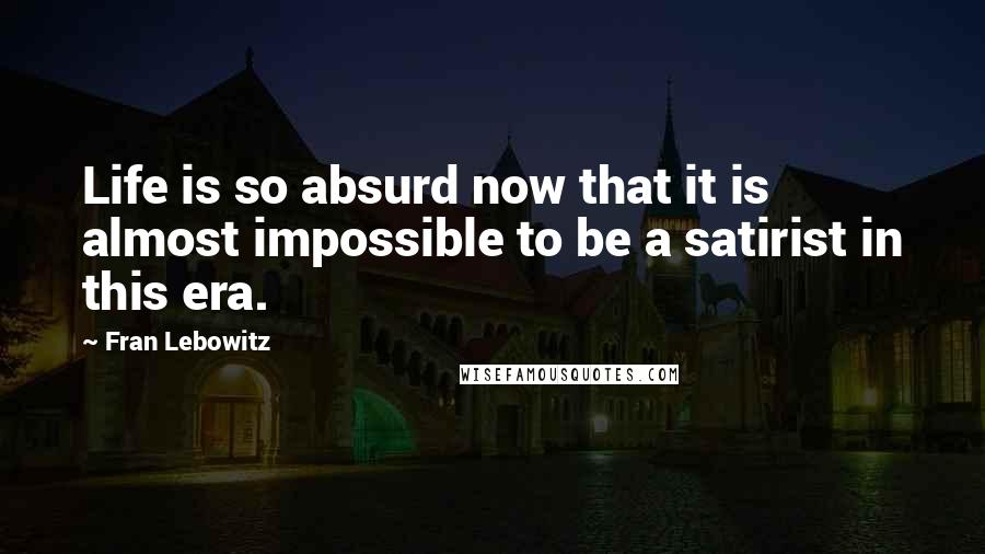 Fran Lebowitz Quotes: Life is so absurd now that it is almost impossible to be a satirist in this era.