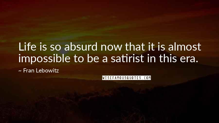 Fran Lebowitz Quotes: Life is so absurd now that it is almost impossible to be a satirist in this era.
