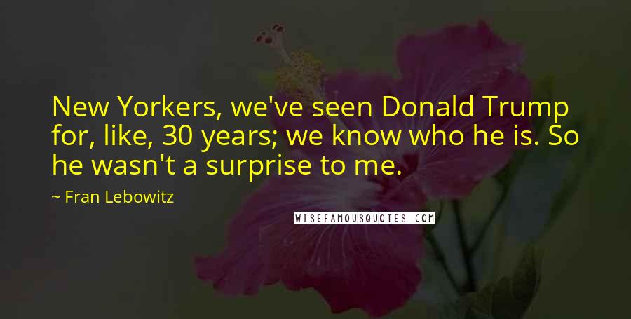 Fran Lebowitz Quotes: New Yorkers, we've seen Donald Trump for, like, 30 years; we know who he is. So he wasn't a surprise to me.