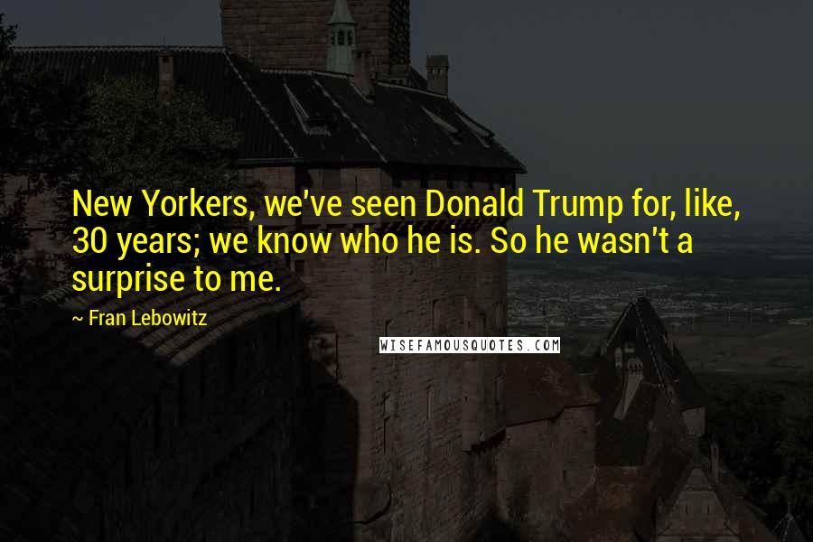 Fran Lebowitz Quotes: New Yorkers, we've seen Donald Trump for, like, 30 years; we know who he is. So he wasn't a surprise to me.