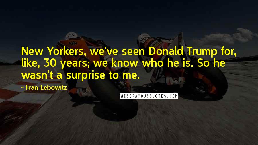Fran Lebowitz Quotes: New Yorkers, we've seen Donald Trump for, like, 30 years; we know who he is. So he wasn't a surprise to me.