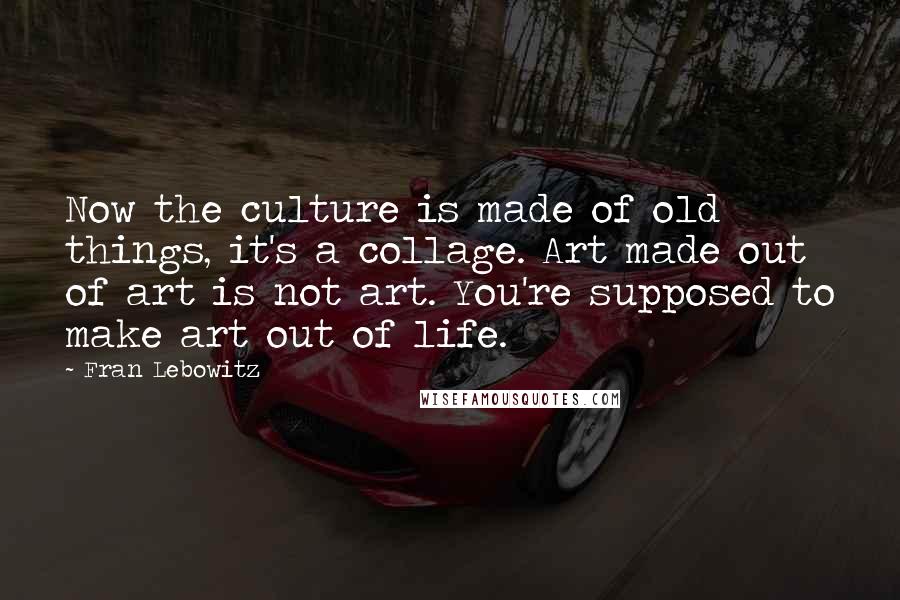 Fran Lebowitz Quotes: Now the culture is made of old things, it's a collage. Art made out of art is not art. You're supposed to make art out of life.