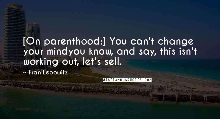 Fran Lebowitz Quotes: [On parenthood:] You can't change your mindyou know, and say, this isn't working out, let's sell.