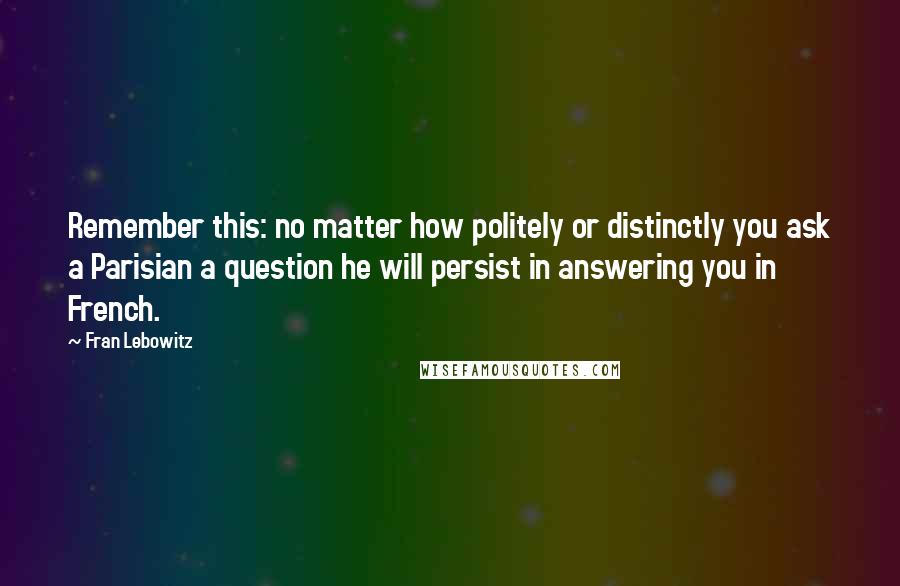 Fran Lebowitz Quotes: Remember this: no matter how politely or distinctly you ask a Parisian a question he will persist in answering you in French.