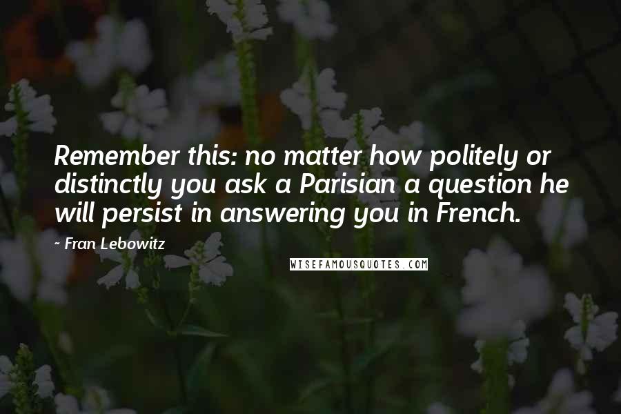 Fran Lebowitz Quotes: Remember this: no matter how politely or distinctly you ask a Parisian a question he will persist in answering you in French.