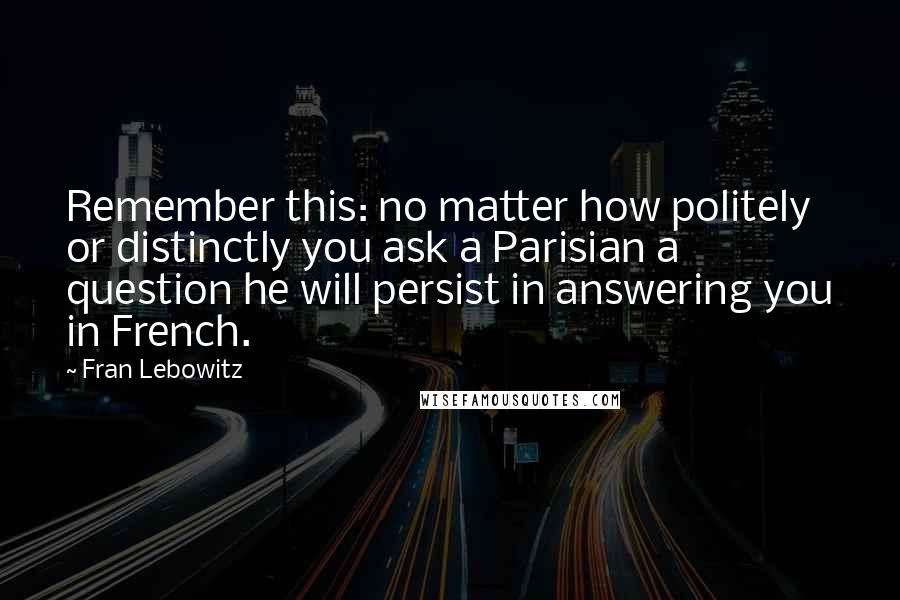 Fran Lebowitz Quotes: Remember this: no matter how politely or distinctly you ask a Parisian a question he will persist in answering you in French.