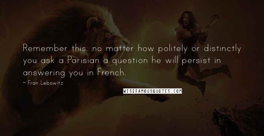 Fran Lebowitz Quotes: Remember this: no matter how politely or distinctly you ask a Parisian a question he will persist in answering you in French.