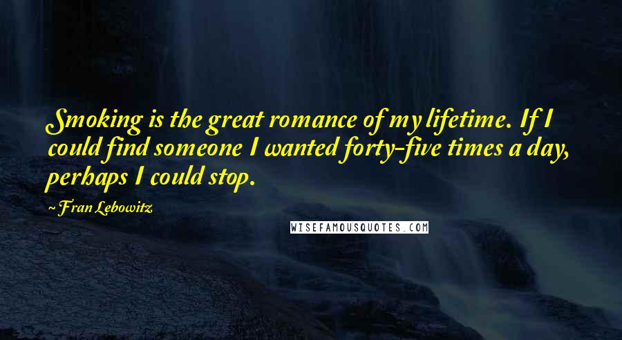 Fran Lebowitz Quotes: Smoking is the great romance of my lifetime. If I could find someone I wanted forty-five times a day, perhaps I could stop.