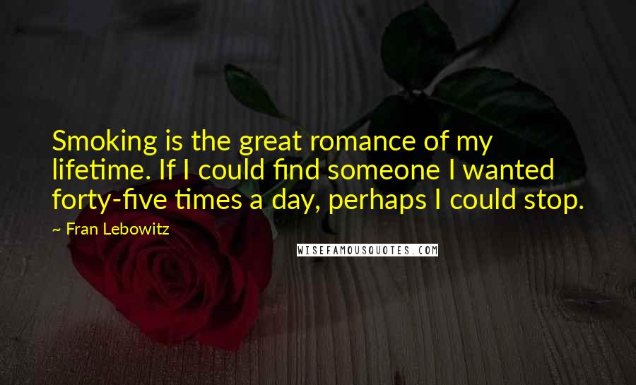 Fran Lebowitz Quotes: Smoking is the great romance of my lifetime. If I could find someone I wanted forty-five times a day, perhaps I could stop.