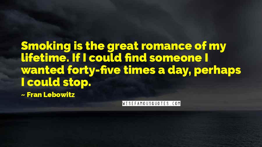 Fran Lebowitz Quotes: Smoking is the great romance of my lifetime. If I could find someone I wanted forty-five times a day, perhaps I could stop.