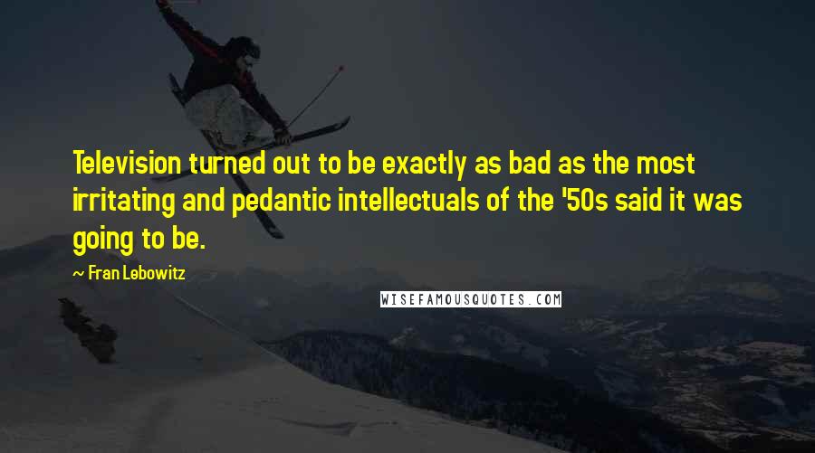 Fran Lebowitz Quotes: Television turned out to be exactly as bad as the most irritating and pedantic intellectuals of the '50s said it was going to be.