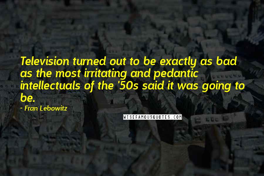 Fran Lebowitz Quotes: Television turned out to be exactly as bad as the most irritating and pedantic intellectuals of the '50s said it was going to be.