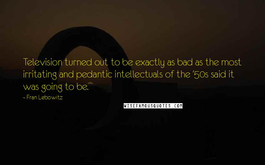 Fran Lebowitz Quotes: Television turned out to be exactly as bad as the most irritating and pedantic intellectuals of the '50s said it was going to be.