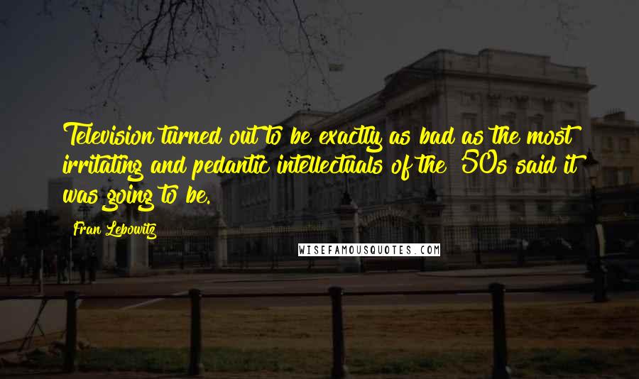 Fran Lebowitz Quotes: Television turned out to be exactly as bad as the most irritating and pedantic intellectuals of the '50s said it was going to be.
