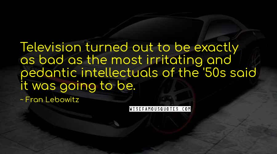 Fran Lebowitz Quotes: Television turned out to be exactly as bad as the most irritating and pedantic intellectuals of the '50s said it was going to be.