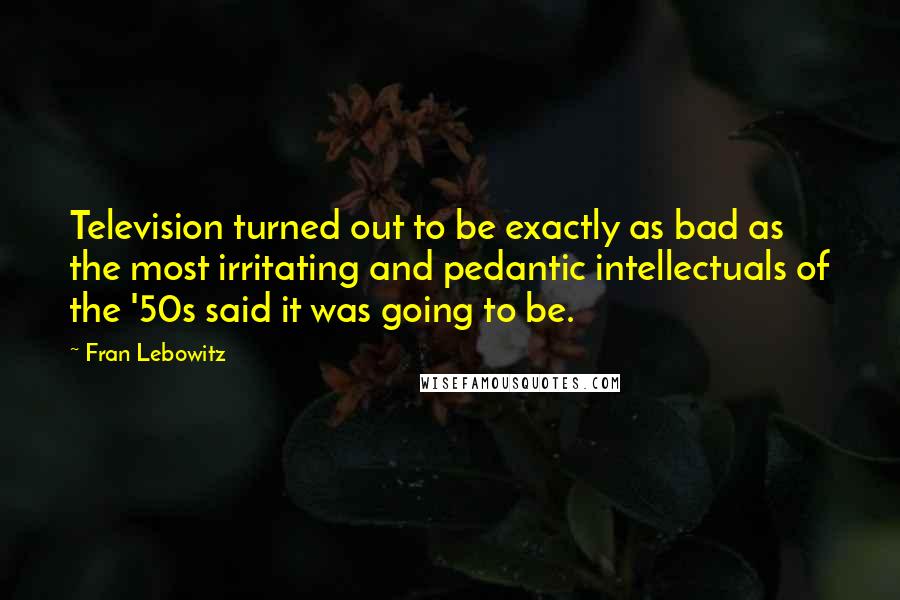 Fran Lebowitz Quotes: Television turned out to be exactly as bad as the most irritating and pedantic intellectuals of the '50s said it was going to be.