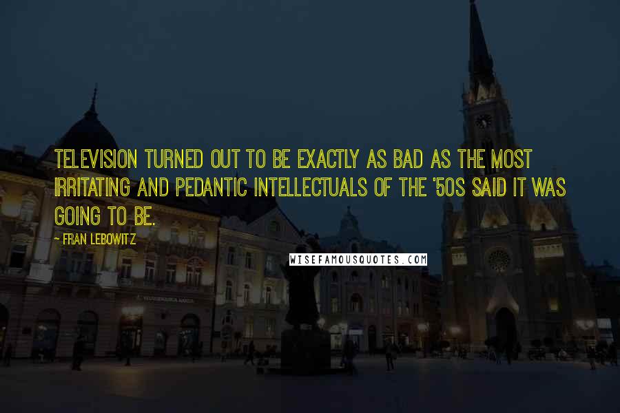Fran Lebowitz Quotes: Television turned out to be exactly as bad as the most irritating and pedantic intellectuals of the '50s said it was going to be.