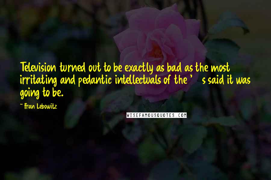 Fran Lebowitz Quotes: Television turned out to be exactly as bad as the most irritating and pedantic intellectuals of the '50s said it was going to be.