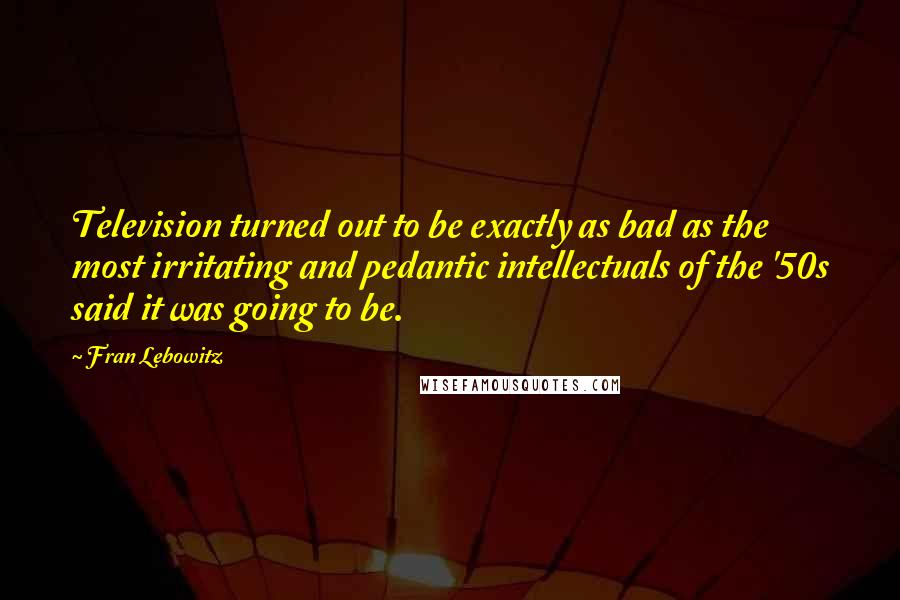 Fran Lebowitz Quotes: Television turned out to be exactly as bad as the most irritating and pedantic intellectuals of the '50s said it was going to be.