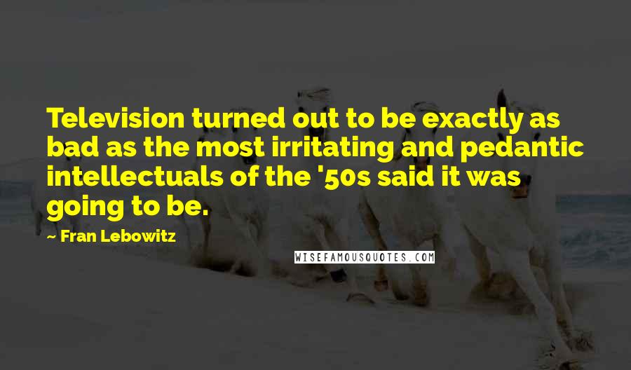 Fran Lebowitz Quotes: Television turned out to be exactly as bad as the most irritating and pedantic intellectuals of the '50s said it was going to be.