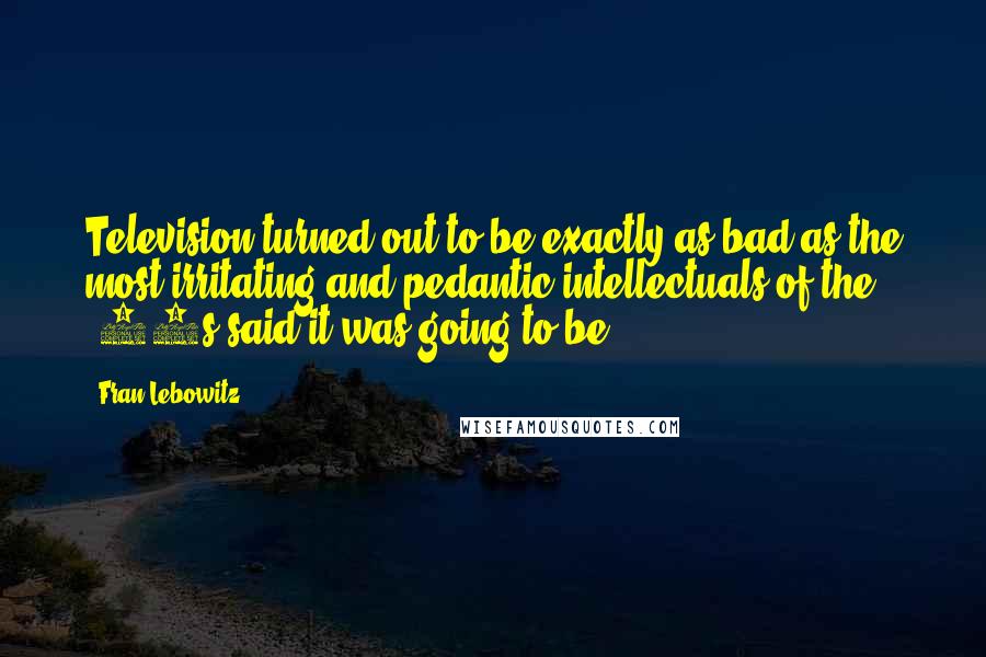 Fran Lebowitz Quotes: Television turned out to be exactly as bad as the most irritating and pedantic intellectuals of the '50s said it was going to be.