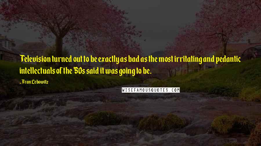 Fran Lebowitz Quotes: Television turned out to be exactly as bad as the most irritating and pedantic intellectuals of the '50s said it was going to be.