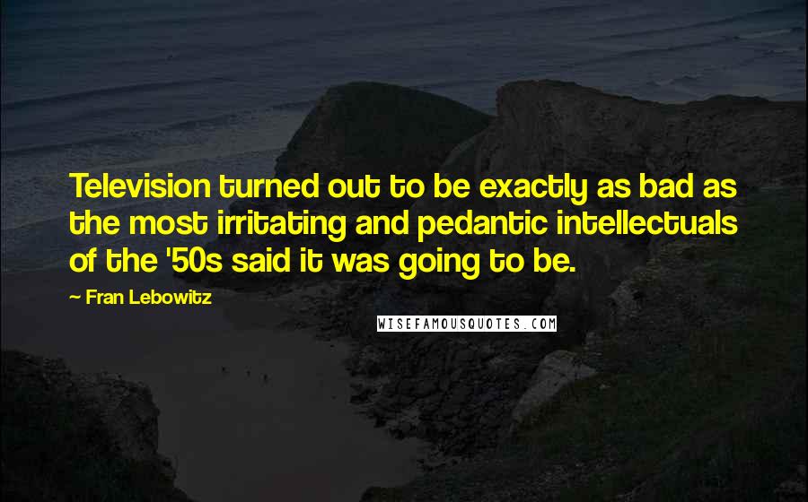 Fran Lebowitz Quotes: Television turned out to be exactly as bad as the most irritating and pedantic intellectuals of the '50s said it was going to be.