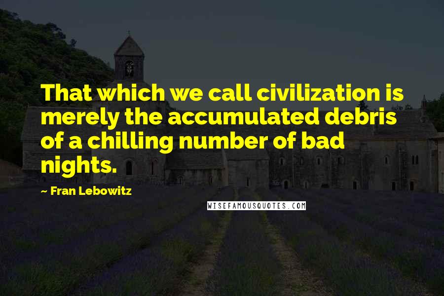 Fran Lebowitz Quotes: That which we call civilization is merely the accumulated debris of a chilling number of bad nights.