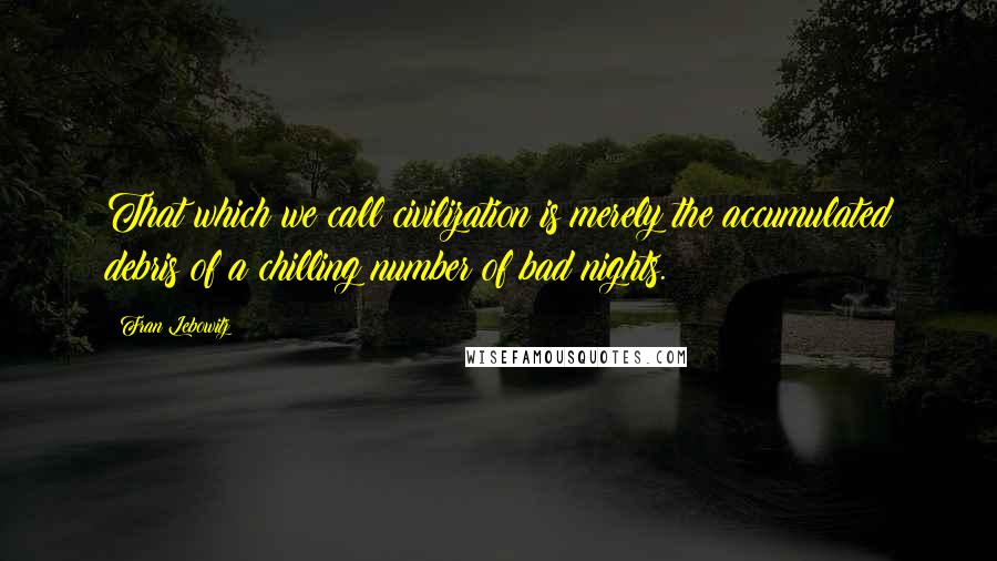 Fran Lebowitz Quotes: That which we call civilization is merely the accumulated debris of a chilling number of bad nights.