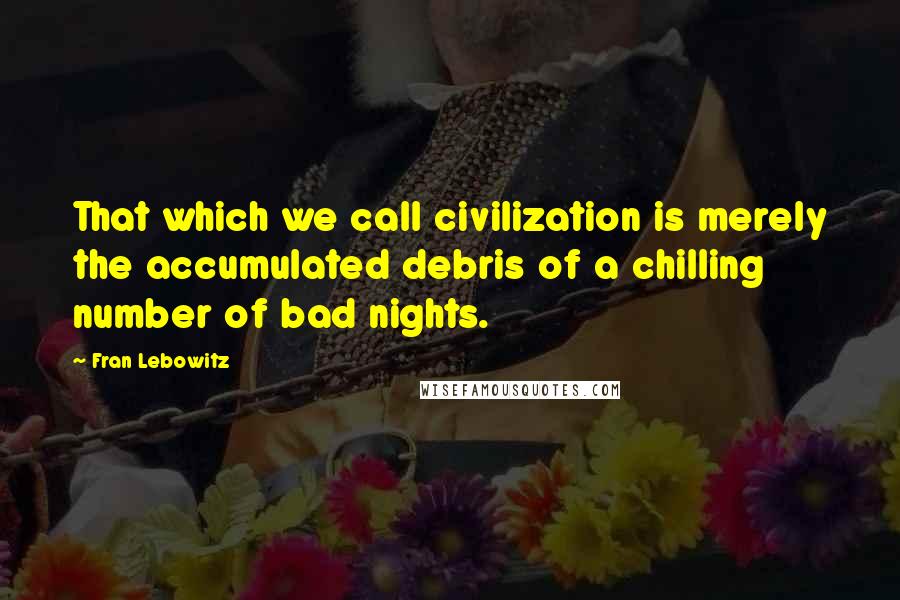 Fran Lebowitz Quotes: That which we call civilization is merely the accumulated debris of a chilling number of bad nights.