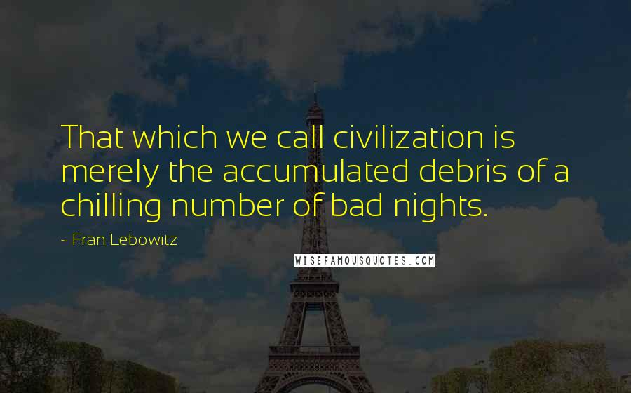 Fran Lebowitz Quotes: That which we call civilization is merely the accumulated debris of a chilling number of bad nights.
