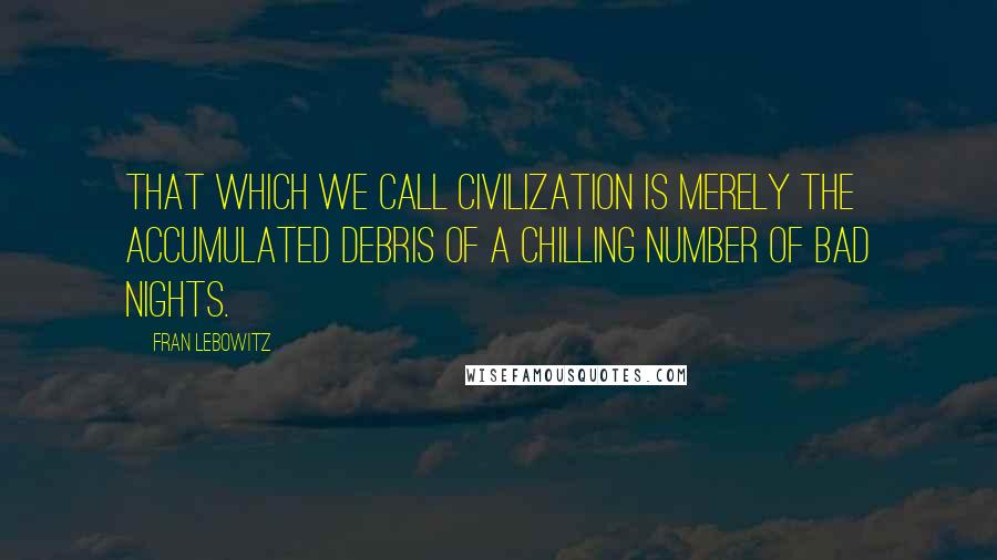 Fran Lebowitz Quotes: That which we call civilization is merely the accumulated debris of a chilling number of bad nights.